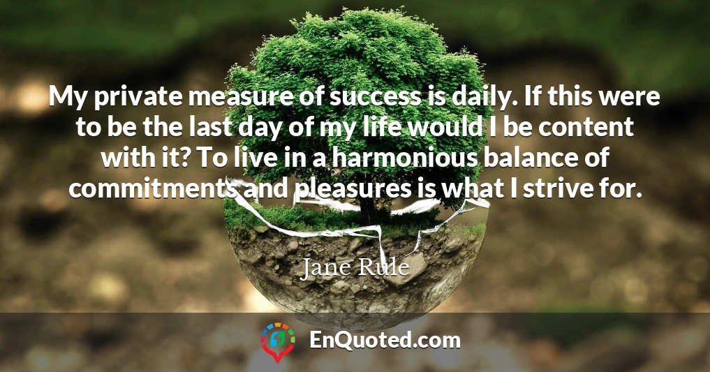 My private measure of success is daily. If this were to be the last day of my life would I be content with it? To live in a harmonious balance of commitments and pleasures is what I strive for.