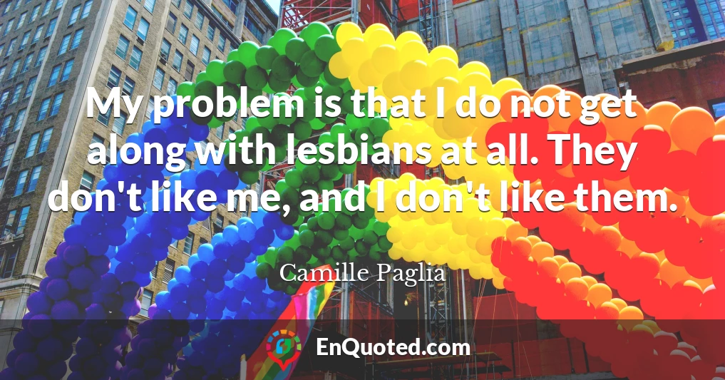 My problem is that I do not get along with lesbians at all. They don't like me, and I don't like them.