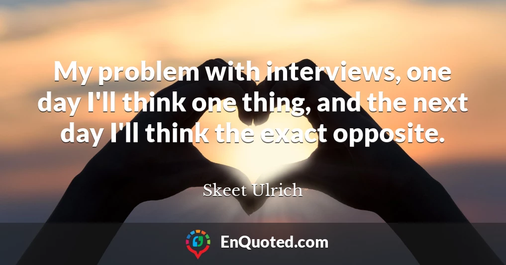 My problem with interviews, one day I'll think one thing, and the next day I'll think the exact opposite.