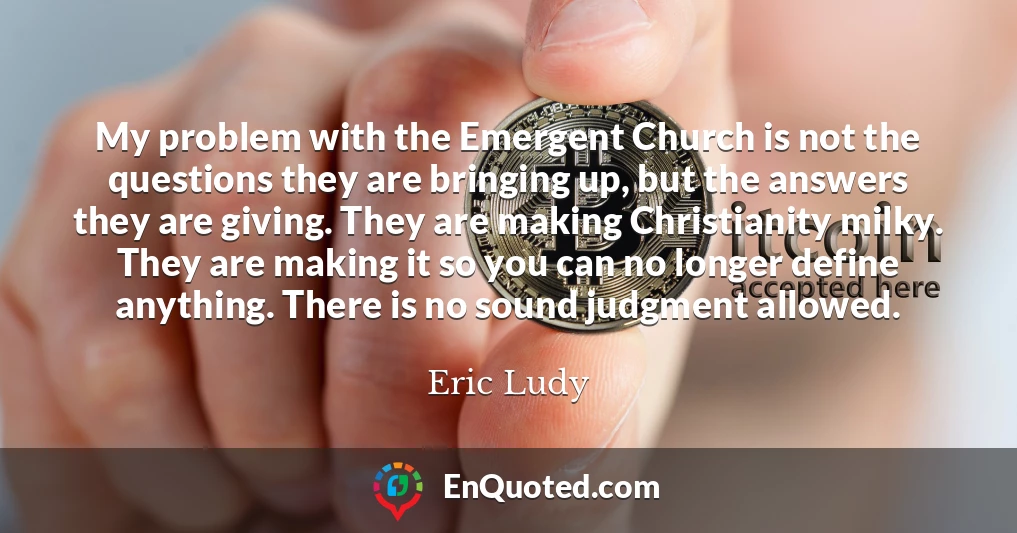 My problem with the Emergent Church is not the questions they are bringing up, but the answers they are giving. They are making Christianity milky. They are making it so you can no longer define anything. There is no sound judgment allowed.