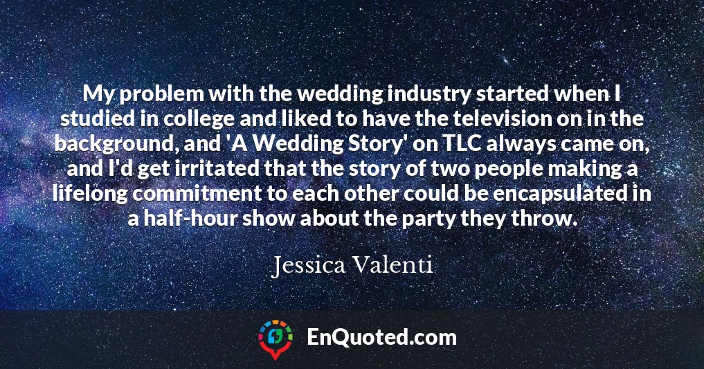 My problem with the wedding industry started when I studied in college and liked to have the television on in the background, and 'A Wedding Story' on TLC always came on, and I'd get irritated that the story of two people making a lifelong commitment to each other could be encapsulated in a half-hour show about the party they throw.