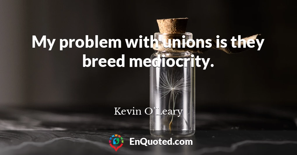 My problem with unions is they breed mediocrity.