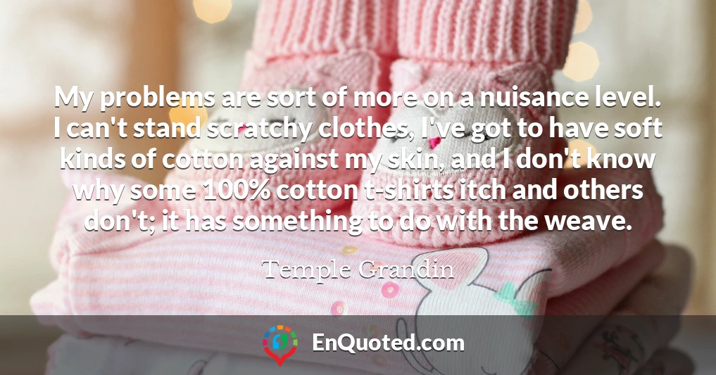 My problems are sort of more on a nuisance level. I can't stand scratchy clothes, I've got to have soft kinds of cotton against my skin, and I don't know why some 100% cotton t-shirts itch and others don't; it has something to do with the weave.