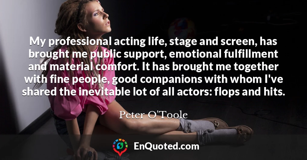 My professional acting life, stage and screen, has brought me public support, emotional fulfillment and material comfort. It has brought me together with fine people, good companions with whom I've shared the inevitable lot of all actors: flops and hits.