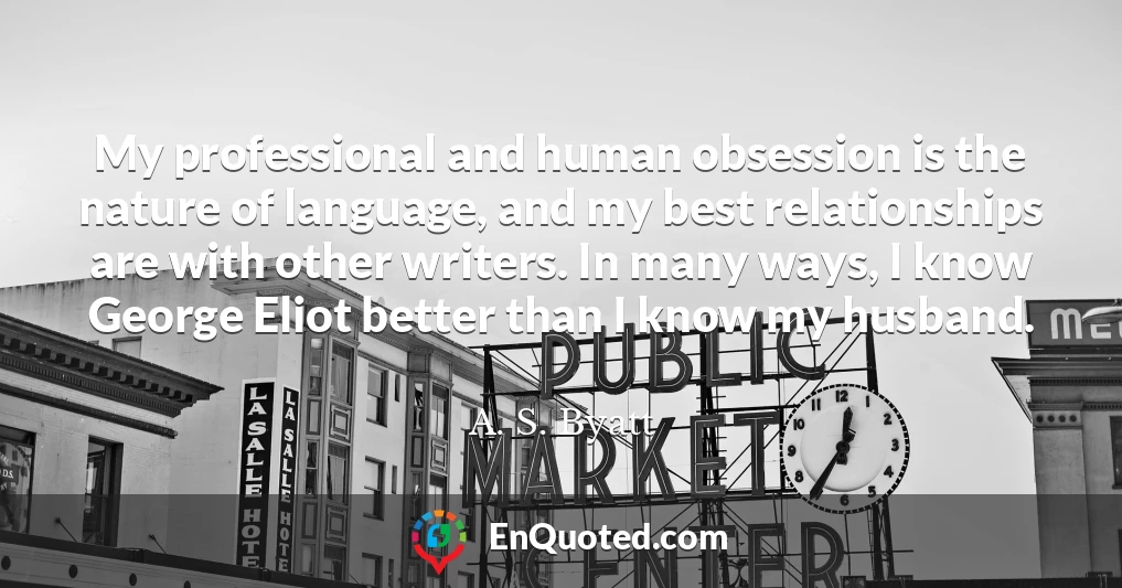 My professional and human obsession is the nature of language, and my best relationships are with other writers. In many ways, I know George Eliot better than I know my husband.
