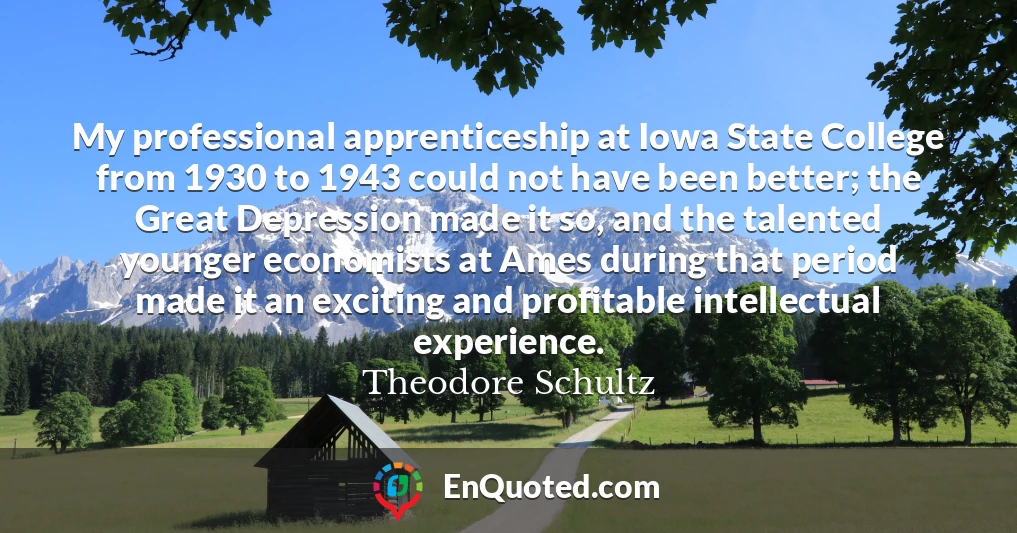 My professional apprenticeship at Iowa State College from 1930 to 1943 could not have been better; the Great Depression made it so, and the talented younger economists at Ames during that period made it an exciting and profitable intellectual experience.