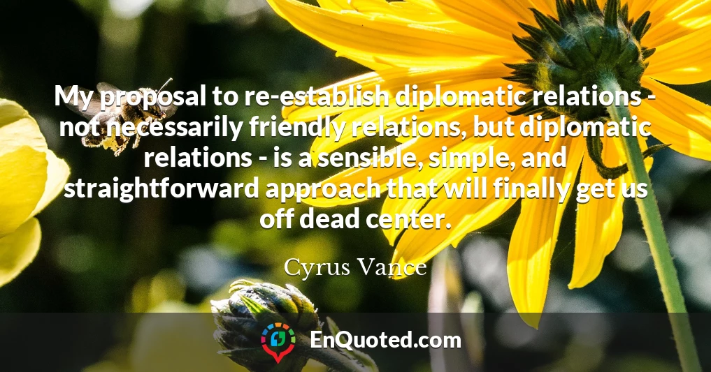 My proposal to re-establish diplomatic relations - not necessarily friendly relations, but diplomatic relations - is a sensible, simple, and straightforward approach that will finally get us off dead center.