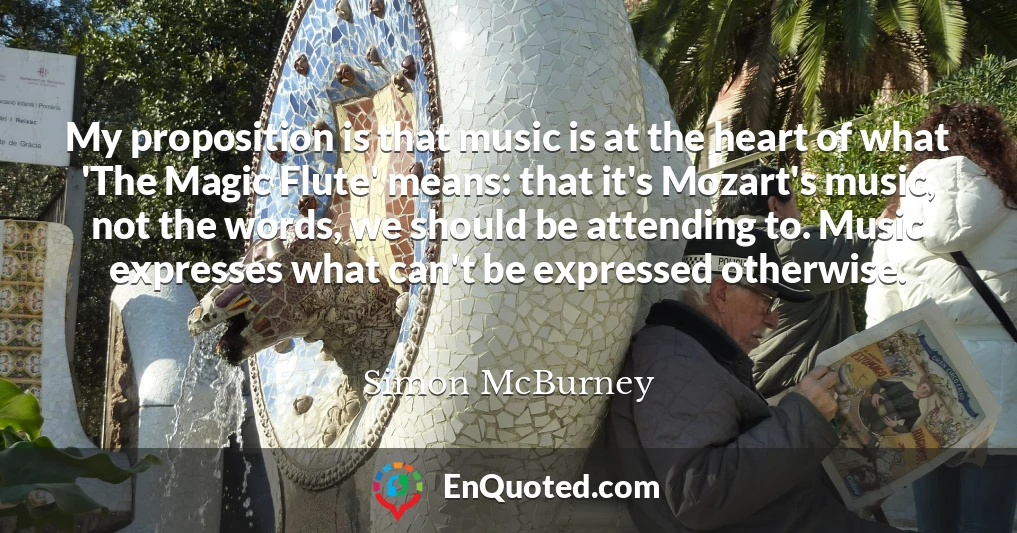 My proposition is that music is at the heart of what 'The Magic Flute' means: that it's Mozart's music, not the words, we should be attending to. Music expresses what can't be expressed otherwise.