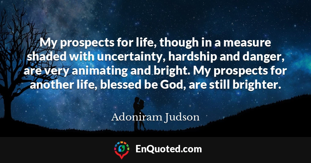 My prospects for life, though in a measure shaded with uncertainty, hardship and danger, are very animating and bright. My prospects for another life, blessed be God, are still brighter.