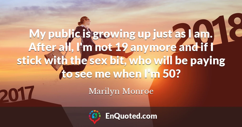 My public is growing up just as I am. After all, I'm not 19 anymore and if I stick with the sex bit, who will be paying to see me when I'm 50?
