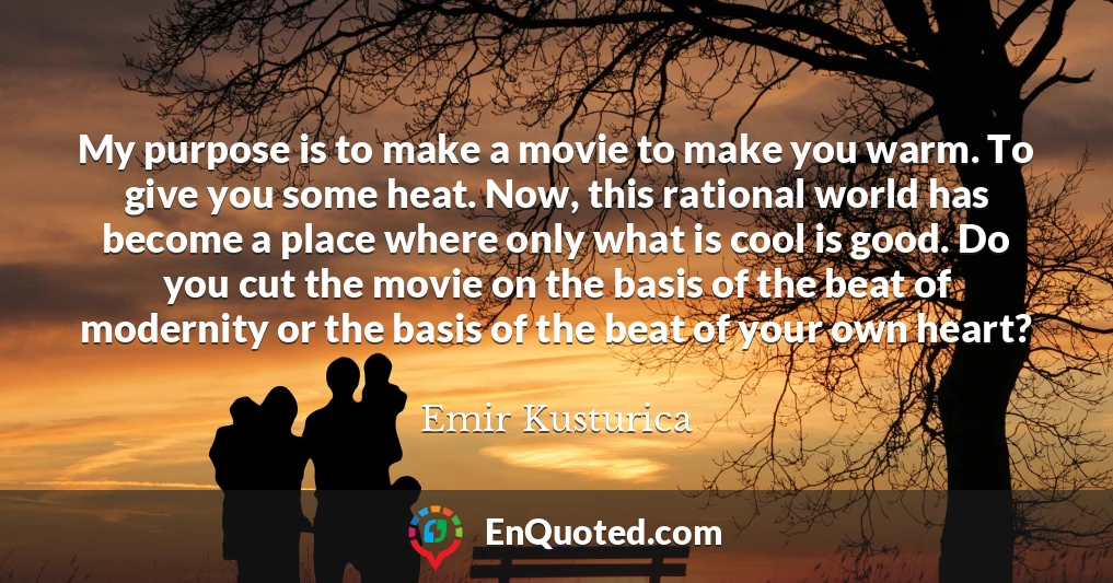 My purpose is to make a movie to make you warm. To give you some heat. Now, this rational world has become a place where only what is cool is good. Do you cut the movie on the basis of the beat of modernity or the basis of the beat of your own heart?