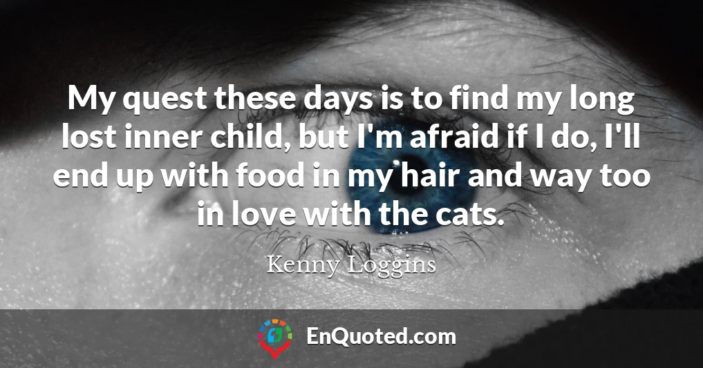 My quest these days is to find my long lost inner child, but I'm afraid if I do, I'll end up with food in my hair and way too in love with the cats.
