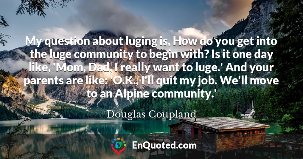 My question about luging is, How do you get into the luge community to begin with? Is it one day like, 'Mom, Dad, I really want to luge.' And your parents are like: 'O.K., I'll quit my job. We'll move to an Alpine community.'