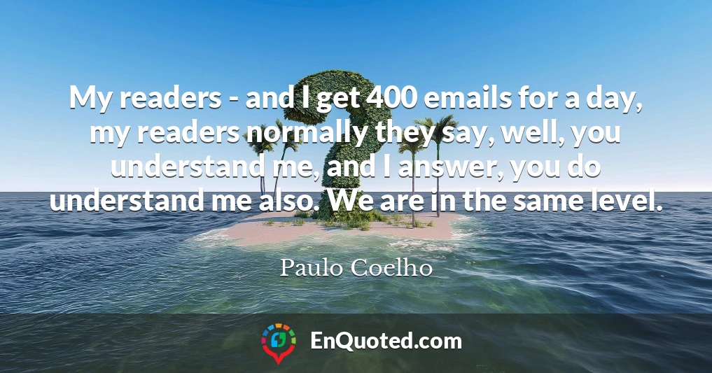 My readers - and I get 400 emails for a day, my readers normally they say, well, you understand me, and I answer, you do understand me also. We are in the same level.