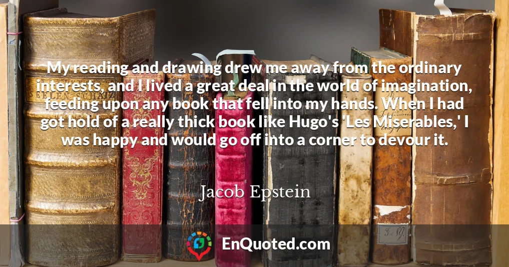 My reading and drawing drew me away from the ordinary interests, and I lived a great deal in the world of imagination, feeding upon any book that fell into my hands. When I had got hold of a really thick book like Hugo's 'Les Miserables,' I was happy and would go off into a corner to devour it.