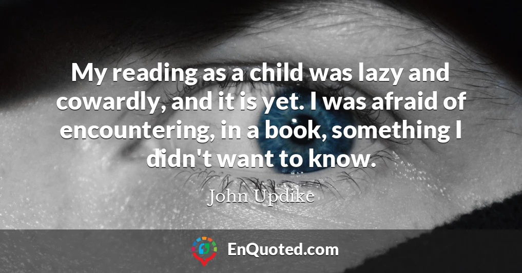 My reading as a child was lazy and cowardly, and it is yet. I was afraid of encountering, in a book, something I didn't want to know.