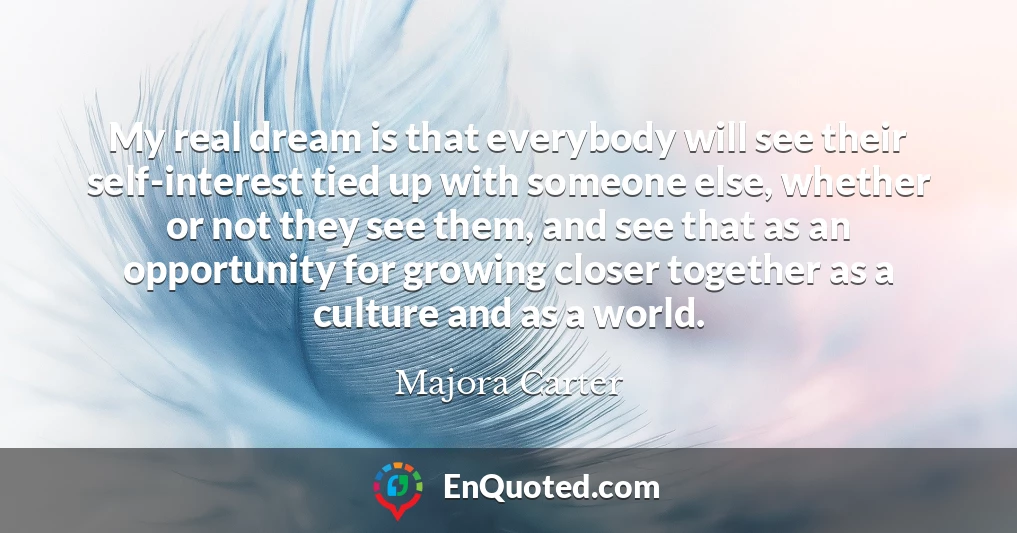 My real dream is that everybody will see their self-interest tied up with someone else, whether or not they see them, and see that as an opportunity for growing closer together as a culture and as a world.