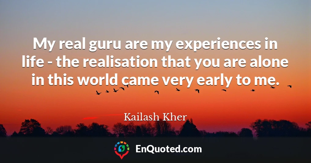 My real guru are my experiences in life - the realisation that you are alone in this world came very early to me.