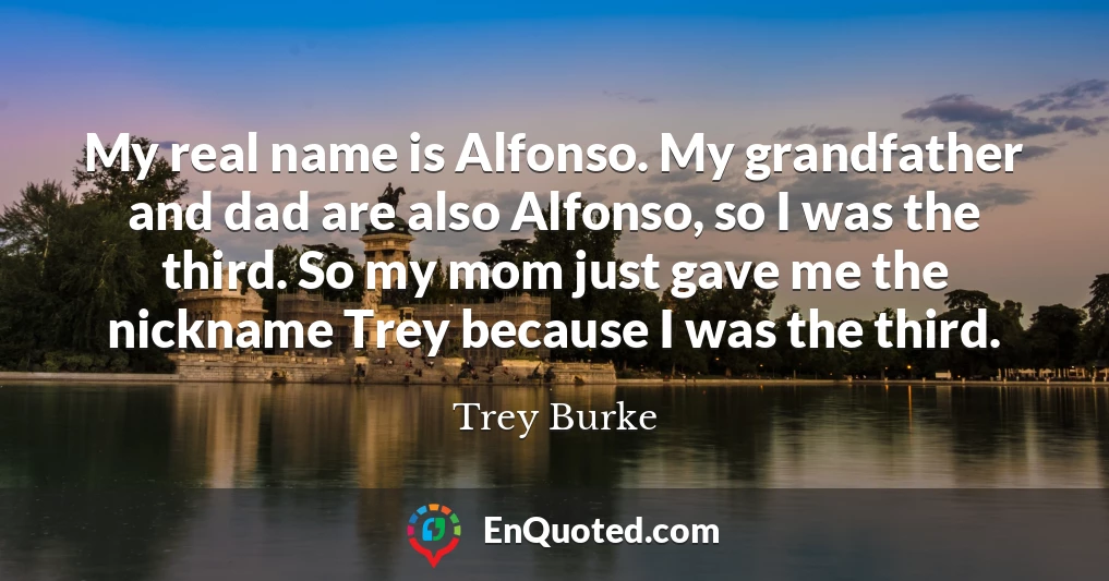 My real name is Alfonso. My grandfather and dad are also Alfonso, so I was the third. So my mom just gave me the nickname Trey because I was the third.