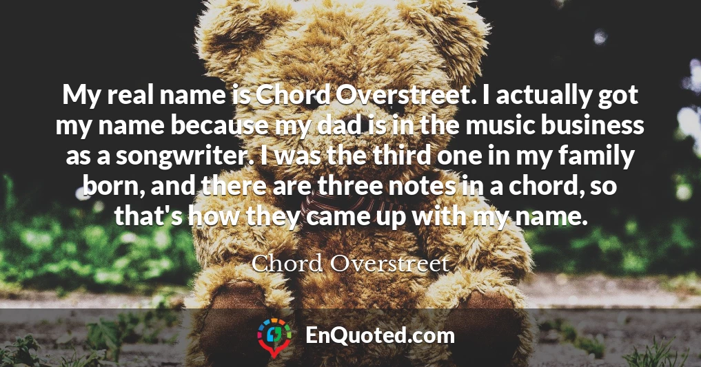 My real name is Chord Overstreet. I actually got my name because my dad is in the music business as a songwriter. I was the third one in my family born, and there are three notes in a chord, so that's how they came up with my name.