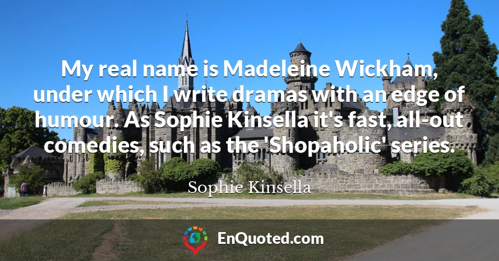 My real name is Madeleine Wickham, under which I write dramas with an edge of humour. As Sophie Kinsella it's fast, all-out comedies, such as the 'Shopaholic' series.