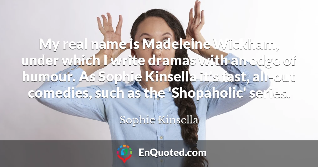 My real name is Madeleine Wickham, under which I write dramas with an edge of humour. As Sophie Kinsella it's fast, all-out comedies, such as the 'Shopaholic' series.