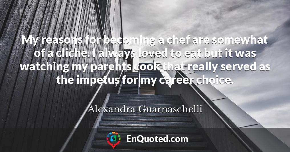 My reasons for becoming a chef are somewhat of a cliche. I always loved to eat but it was watching my parents cook that really served as the impetus for my career choice.