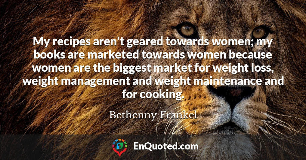 My recipes aren't geared towards women; my books are marketed towards women because women are the biggest market for weight loss, weight management and weight maintenance and for cooking.