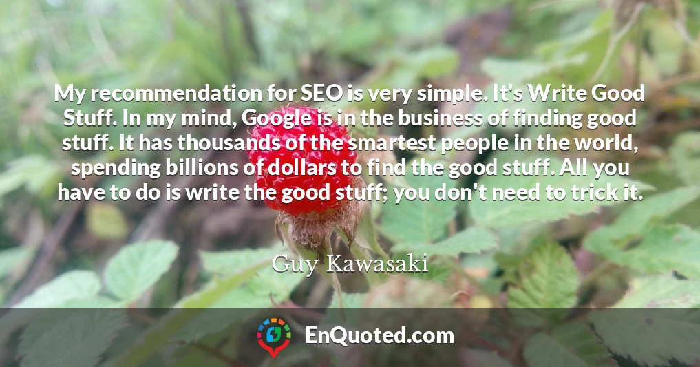 My recommendation for SEO is very simple. It's Write Good Stuff. In my mind, Google is in the business of finding good stuff. It has thousands of the smartest people in the world, spending billions of dollars to find the good stuff. All you have to do is write the good stuff; you don't need to trick it.