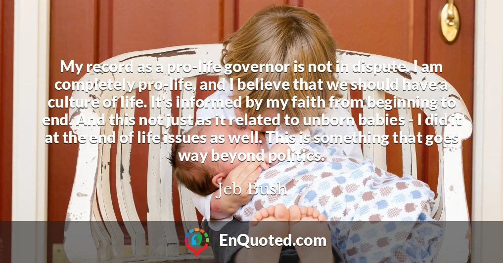 My record as a pro-life governor is not in dispute. I am completely pro-life, and I believe that we should have a culture of life. It's informed by my faith from beginning to end. And this not just as it related to unborn babies - I did it at the end of life issues as well. This is something that goes way beyond politics.