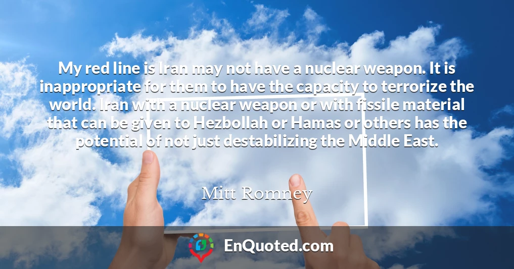 My red line is Iran may not have a nuclear weapon. It is inappropriate for them to have the capacity to terrorize the world. Iran with a nuclear weapon or with fissile material that can be given to Hezbollah or Hamas or others has the potential of not just destabilizing the Middle East.