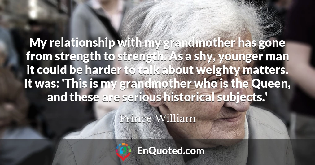 My relationship with my grandmother has gone from strength to strength. As a shy, younger man it could be harder to talk about weighty matters. It was: 'This is my grandmother who is the Queen, and these are serious historical subjects.'