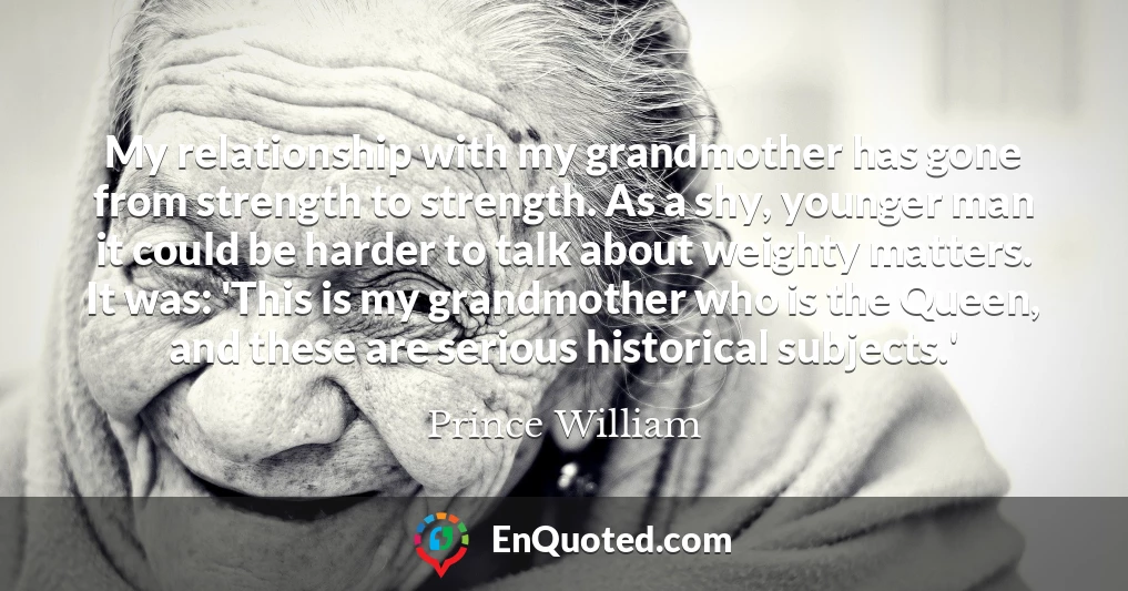 My relationship with my grandmother has gone from strength to strength. As a shy, younger man it could be harder to talk about weighty matters. It was: 'This is my grandmother who is the Queen, and these are serious historical subjects.'