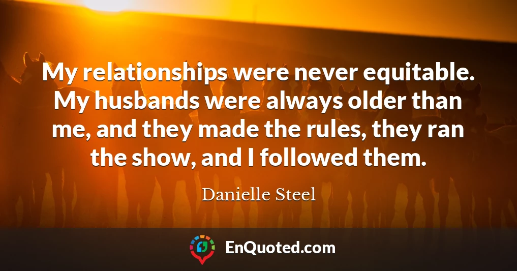 My relationships were never equitable. My husbands were always older than me, and they made the rules, they ran the show, and I followed them.