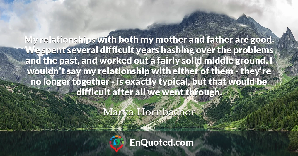 My relationships with both my mother and father are good. We spent several difficult years hashing over the problems and the past, and worked out a fairly solid middle ground. I wouldn't say my relationship with either of them - they're no longer together - is exactly typical, but that would be difficult after all we went through.