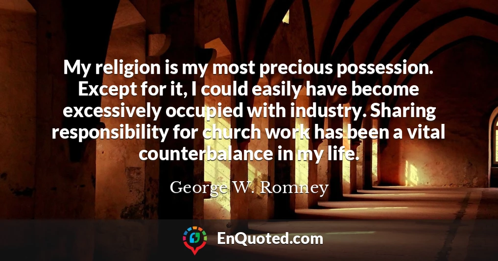 My religion is my most precious possession. Except for it, I could easily have become excessively occupied with industry. Sharing responsibility for church work has been a vital counterbalance in my life.