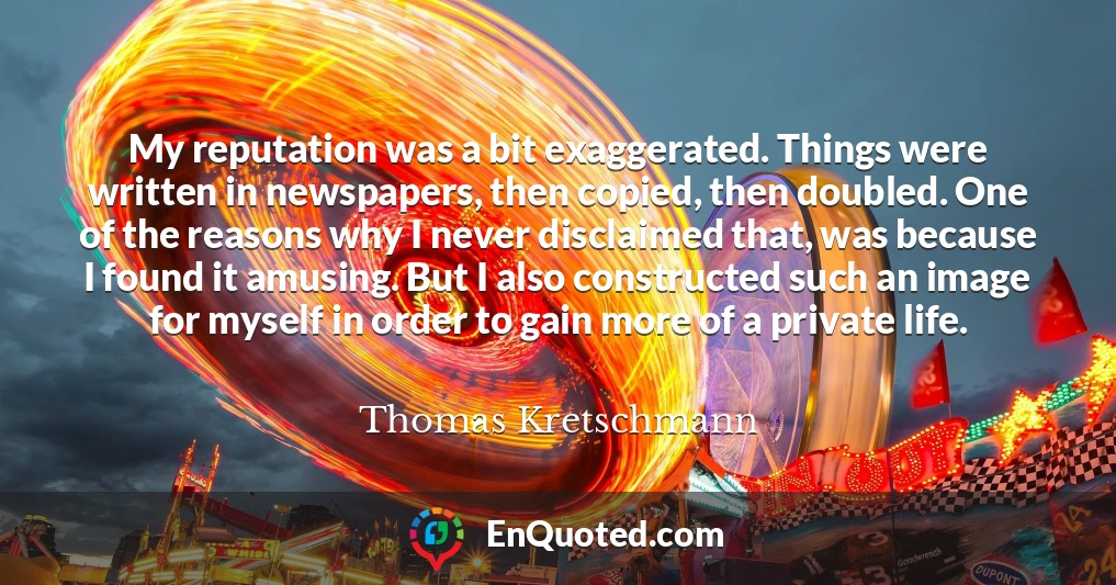 My reputation was a bit exaggerated. Things were written in newspapers, then copied, then doubled. One of the reasons why I never disclaimed that, was because I found it amusing. But I also constructed such an image for myself in order to gain more of a private life.