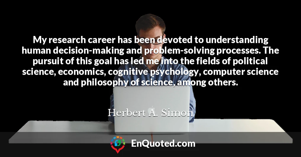 My research career has been devoted to understanding human decision-making and problem-solving processes. The pursuit of this goal has led me into the fields of political science, economics, cognitive psychology, computer science and philosophy of science, among others.