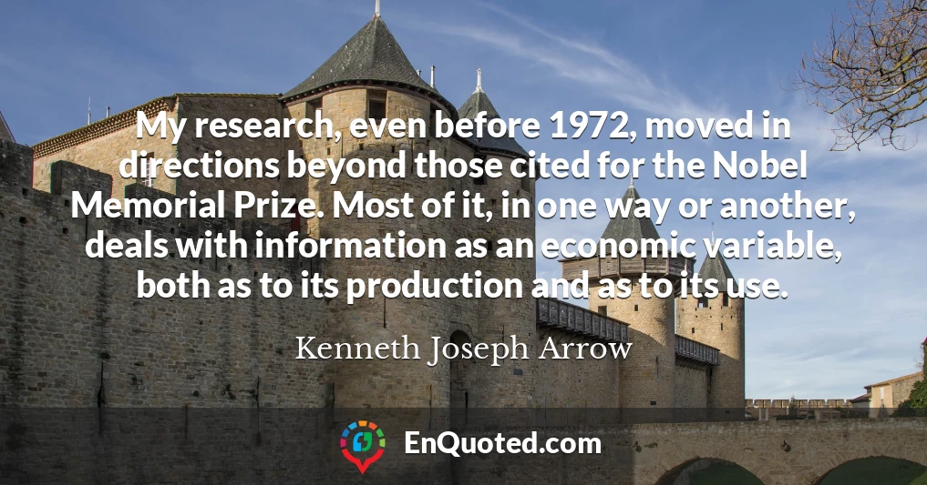 My research, even before 1972, moved in directions beyond those cited for the Nobel Memorial Prize. Most of it, in one way or another, deals with information as an economic variable, both as to its production and as to its use.
