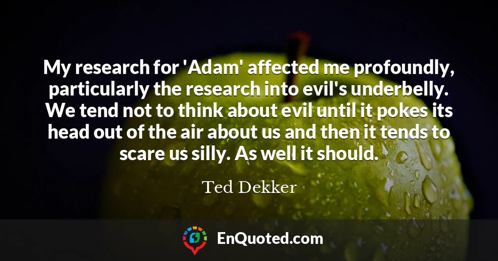 My research for 'Adam' affected me profoundly, particularly the research into evil's underbelly. We tend not to think about evil until it pokes its head out of the air about us and then it tends to scare us silly. As well it should.