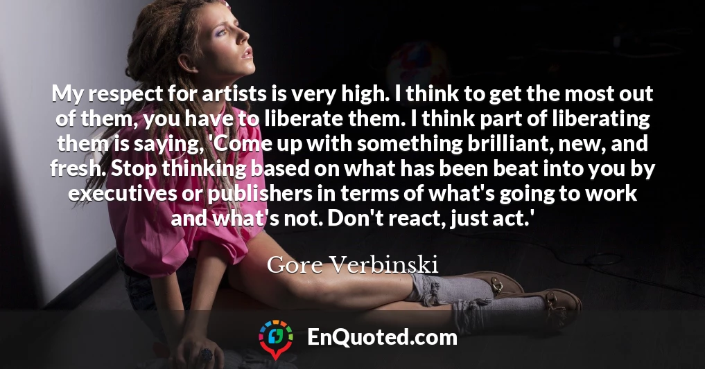 My respect for artists is very high. I think to get the most out of them, you have to liberate them. I think part of liberating them is saying, 'Come up with something brilliant, new, and fresh. Stop thinking based on what has been beat into you by executives or publishers in terms of what's going to work and what's not. Don't react, just act.'