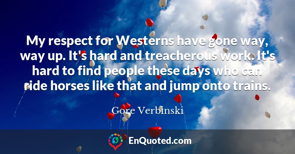 My respect for Westerns have gone way, way up. It's hard and treacherous work. It's hard to find people these days who can ride horses like that and jump onto trains.