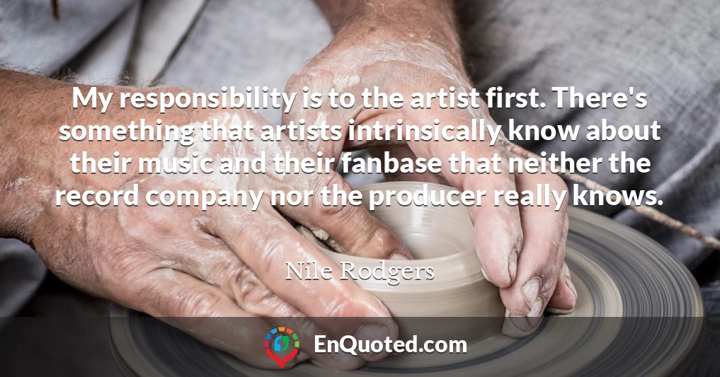 My responsibility is to the artist first. There's something that artists intrinsically know about their music and their fanbase that neither the record company nor the producer really knows.