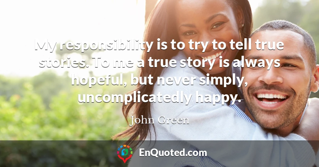My responsibility is to try to tell true stories. To me a true story is always hopeful, but never simply, uncomplicatedly happy.