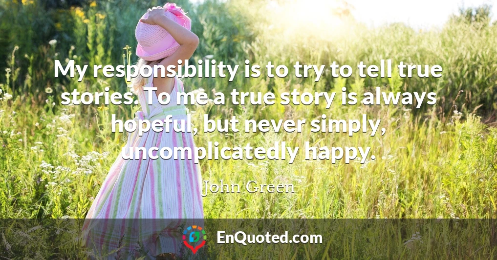 My responsibility is to try to tell true stories. To me a true story is always hopeful, but never simply, uncomplicatedly happy.