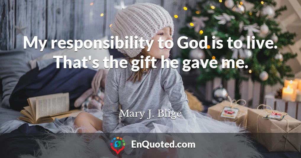 My responsibility to God is to live. That's the gift he gave me.