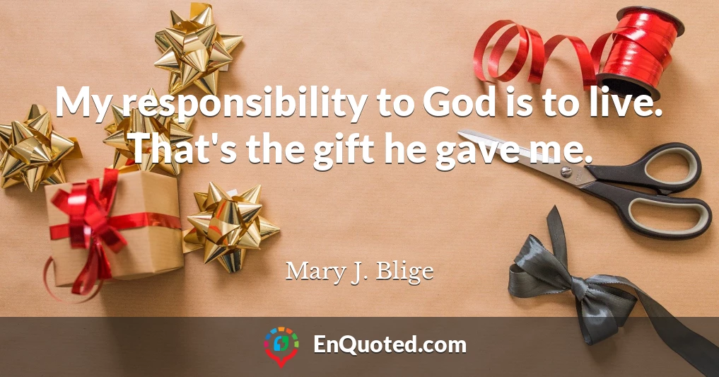 My responsibility to God is to live. That's the gift he gave me.