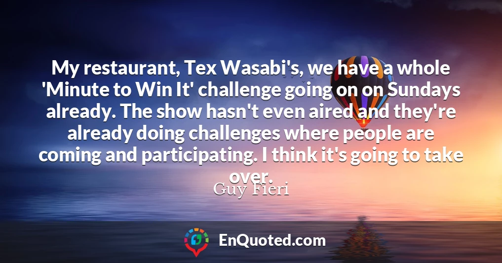 My restaurant, Tex Wasabi's, we have a whole 'Minute to Win It' challenge going on on Sundays already. The show hasn't even aired and they're already doing challenges where people are coming and participating. I think it's going to take over.