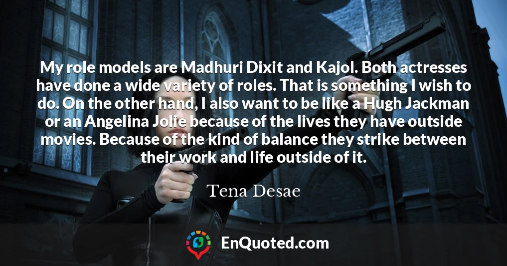 My role models are Madhuri Dixit and Kajol. Both actresses have done a wide variety of roles. That is something I wish to do. On the other hand, I also want to be like a Hugh Jackman or an Angelina Jolie because of the lives they have outside movies. Because of the kind of balance they strike between their work and life outside of it.