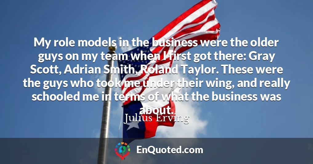 My role models in the business were the older guys on my team when I first got there: Gray Scott, Adrian Smith, Roland Taylor. These were the guys who took me under their wing, and really schooled me in terms of what the business was about.